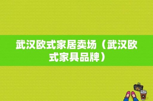 武汉欧式家居卖场（武汉欧式家具品牌）