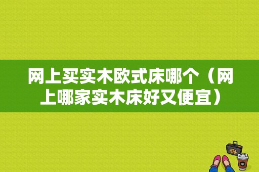 网上买实木欧式床哪个（网上哪家实木床好又便宜）