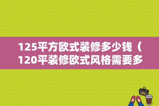 125平方欧式装修多少钱（120平装修欧式风格需要多少钱）