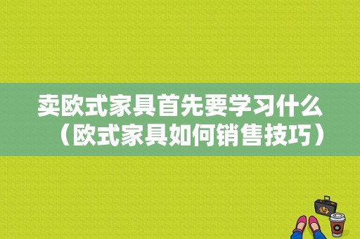 卖欧式家具首先要学习什么（欧式家具如何销售技巧）-图1