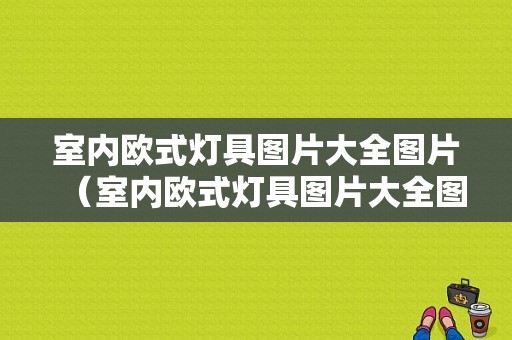 室内欧式灯具图片大全图片（室内欧式灯具图片大全图片高清）-图1