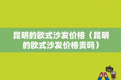 昆明的欧式沙发价格（昆明的欧式沙发价格贵吗）-图1