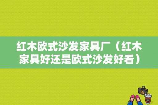 红木欧式沙发家具厂（红木家具好还是欧式沙发好看）