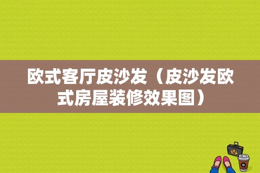 欧式客厅皮沙发（皮沙发欧式房屋装修效果图）