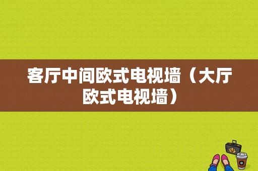 客厅中间欧式电视墙（大厅欧式电视墙）-图1