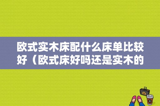 欧式实木床配什么床单比较好（欧式床好吗还是实木的好?）