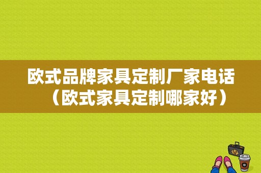 欧式品牌家具定制厂家电话（欧式家具定制哪家好）