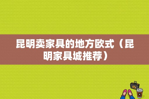 昆明卖家具的地方欧式（昆明家具城推荐）-图1