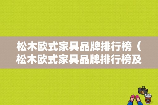 松木欧式家具品牌排行榜（松木欧式家具品牌排行榜及价格）-图1