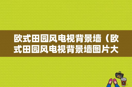 欧式田园风电视背景墙（欧式田园风电视背景墙图片大全）