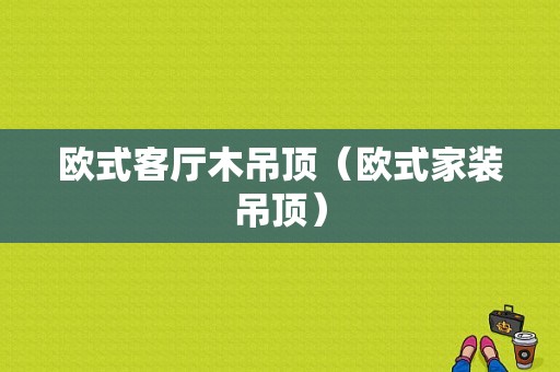 欧式客厅木吊顶（欧式家装吊顶）